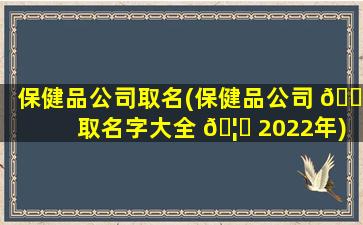 保健品公司取名(保健品公司 🕸 取名字大全 🦈 2022年)